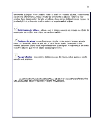 22 
ferramenta qualquer. Você poderá voltar a exibir os objetos ocultos, selecionando 
novamente a ferramenta , mas ao mudar de ferramenta os objetos voltarão a ficar 
ocultos. Caso deseje exibir, de fato, um objeto, clique com o botão direito do mouse, na 
janela algébrica, sobre este objeto e selecione a opção exibir objeto. 
Exibir/esconder rótulo – clique, com o botão esquerdo do mouse, no rótulo do 
objeto para escondê-lo e no objeto para voltar a exibi-lo. 
Copiar estilo visual – essa ferramenta permite copiar as propriedades visuais 
como cor, dimensão, estilo de reta, etc., a partir de um objeto, para vários outros 
objetos. Escolha o objeto cujas propriedades você quer copiar. A seguir clique em todos 
os outros objetos que devem adotar essas propriedades. 
Apagar objetos - clique com o botão esquerdo do mouse, sobre qualquer objeto 
que ele será apagado. 
______________________________________________________________________ 
ALGUMAS FERRAMENTAS DEIXARAM DE SER SITADAS POIS NÃO SERÃO 
UTILIZADAS NO DESENVOLVIMENTO DAS ATIVIDADES. 
 