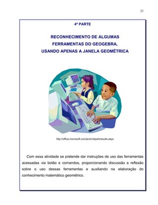 23 
4ª PARTE 
RECONHECIMENTO DE ALGUMAS 
FERRAMENTAS DO GEOGEBRA, 
USANDO APENAS A JANELA GEOMÉTRICA 
http://office.microsoft.com/pt-br/clipart/results.aspx 
Com essa atividade se pretende dar instruções de uso das ferramentas 
acessadas via botão e comandos, proporcionando discussão e reflexão 
sobre o uso dessas ferramentas e auxiliando na elaboração do 
conhecimento matemático geométrico. 
 