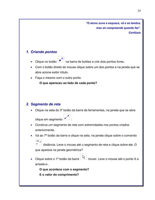 24 
“O aluno ouve e esquece, vê e se lembra, 
mas só compreende quando faz”. 
Confúsio 
1. Criando pontos 
• Clique no botão na barra de botões e crie dois pontos livres. 
• Com o botão direito do mouse clique sobre um dos pontos e na janela que se 
abre acione exibir rótulo. 
• Faça o mesmo com o outro ponto. 
O que apareceu ao lado de cada ponto? 
2. Segmento de reta 
• Clique na seta do 3º botão da barra de ferramentas, na janela que se abre 
clique em segmento : 
• Construa um segmento de reta com extremidades nos pontos criados 
anteriormente. 
• Vá ao 7º botão da barra e clique na seta, na janela clique sobre o comando 
distância. Leve o mouse até o segmento de reta e clique sobre ele. O 
que aparece na janela geométrica? 
• Clique sobre o 1º botão da barra mover. Leve o mouse até o ponto A e 
arraste-o . 
O que acontece com o segmento? 
E o valor do comprimento? 
 