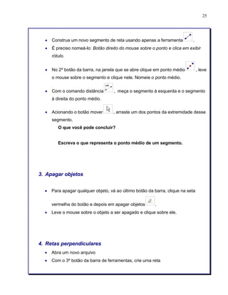 25 
• Construa um novo segmento de reta usando apenas a ferramenta . 
• É preciso nomeá-lo: Botão direito do mouse sobre o ponto e clica em exibir 
rótulo. 
• No 2º botão da barra, na janela que se abre clique em ponto médio , leve 
o mouse sobre o segmento e clique nele. Nomeie o ponto médio. 
• Com o comando distância , meça o segmento à esquerda e o segmento 
à direita do ponto médio. 
• Acionando o botão mover , arraste um dos pontos da extremidade desse 
segmento. 
O que você pode concluir? 
Escreva o que representa o ponto médio de um segmento. 
3. Apagar objetos 
• Para apagar qualquer objeto, vá ao último botão da barra, clique na seta 
vermelha do botão e depois em apagar objetos . 
• Leve o mouse sobre o objeto a ser apagado e clique sobre ele. 
4. Retas perpendiculares 
• Abra um novo arquivo 
• Com o 3º botão da barra de ferramentas, crie uma reta 
 