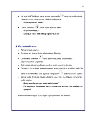 26 
• Na seta do 4º botão da barra, acione o comando retas perpendiculares, 
clique em um ponto e na reta criada anteriormente. 
O que apareceu na tela? 
• Com o comando , clique sobre as duas retas. 
O que aconteceu? 
Explique o que são retas perpendiculares . 
5. Escondendo retas 
• Abra um novo arquivo. 
• Construa um segmento de reta qualquer. Nomeio. 
• Utilizando o comando retas perpendiculares, crie uma reta 
perpendicular ao segmento. 
• Sobre essa reta perpendicular construa outro segmento de reta. 
• Para esconder a reta e aparecer apenas os segmentos vá ao último botão da 
barra de ferramentas, abra a janela e clique em exibir/esconder objetos. 
• Com o botão direito do mouse selecione essa reta e modifique a ferramenta 
exibir objetos. 
O que aconteceu com a reta selecionada? 
E o segmento de reta que estava construído sobre a reta, também se 
apagou? 
Para esconder qualquer outro objeto o procedimento é o mesmo. 
 