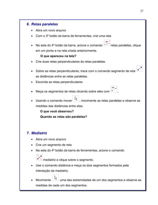 27 
6. Retas paralelas 
• Abra um novo arquivo 
• Com o 3º botão da barra de ferramentas, crie uma reta 
• Na seta do 4º botão da barra, acione o comando retas paralelas, clique 
em um ponto e na reta criada anteriormente. 
O que apareceu na tela? 
• Crie duas retas perpendiculares às retas paralelas. 
• Sobre as retas perpendiculares, trace com o comando segmento de reta 
as distâncias entre as retas paralelas. 
• Esconda as retas perpendiculares 
• Meça os segmentos de retas clicando sobre eles com . 
• Usando o comando mover , movimente as retas paralelas e observe as 
medidas das distâncias entre elas. 
O que você observou? 
Quando as retas são paralelas? 
7. Mediatriz 
• Abra um novo arquivo 
• Crie um segmento de reta 
• Na seta do 4º botão da barra de ferramentas, acione o comando 
mediatriz e clique sobre o segmento. 
• Use o comando distância e meça os dois segmentos formados pela 
interseção da mediatriz. 
• Movimente uma das extremidades de um dos segmentos e observe as 
medidas de cada um dos segmentos. 
 