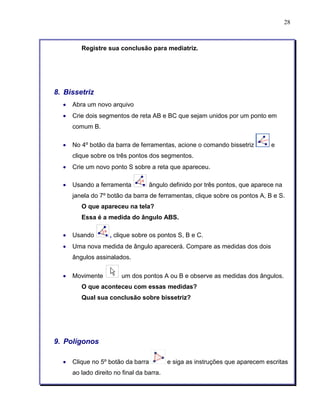 28 
Registre sua conclusão para mediatriz. 
8. Bissetriz 
• Abra um novo arquivo 
• Crie dois segmentos de reta AB e BC que sejam unidos por um ponto em 
comum B. 
• No 4º botão da barra de ferramentas, acione o comando bissetriz e 
clique sobre os três pontos dos segmentos. 
• Crie um novo ponto S sobre a reta que apareceu. 
• Usando a ferramenta ângulo definido por três pontos, que aparece na 
janela do 7º botão da barra de ferramentas, clique sobre os pontos A, B e S. 
O que apareceu na tela? 
Essa é a medida do ângulo ABS. 
• Usando , clique sobre os pontos S, B e C. 
• Uma nova medida de ângulo aparecerá. Compare as medidas dos dois 
ângulos assinalados. 
• Movimente um dos pontos A ou B e observe as medidas dos ângulos. 
O que aconteceu com essas medidas? 
Qual sua conclusão sobre bissetriz? 
9. Polígonos 
• Clique no 5º botão da barra e siga as instruções que aparecem escritas 
ao lado direito no final da barra. 
 