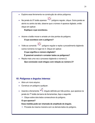 29 
• Explore essa ferramenta na construção de vários polígonos. 
• Na janela do 5º botão aparece polígono regular, clique. Outra janela se 
abrirá no centro da tela, observe que o número 4 aparece digitado, então 
clique em aplicar. 
Explique o que aconteceu. 
• Acione o botão mover e arraste um dos pontos do polígono. 
O que acontece com o polígono? 
• Volte ao comando polígono regular e repita o procedimento digitando 
outros números no lugar do 4. Clique em aplicar. 
O que significa o número digitado? 
É possível construir e arrastar todos os polígonos? 
• Repita mais uma vez o processo digitando o número 2. 
Que conclusão você chegou com relação ao número 2? 
10. Polígonos e ângulos internos 
• Abra um novo arquivo. 
• Construa um polígono qualquer. 
• Usando a ferramenta ângulo definido por três pontos, que aparece na 
janela do 7º botão da barra de ferramentas, faça o seguinte: 
ð Clique sobre dois lados consecutivos do polígono. 
O que aparece? 
Essa medida pode ser chamada de amplitude do ângulo. 
ð Proceda da mesma maneira com os demais lados do polígono. 
 