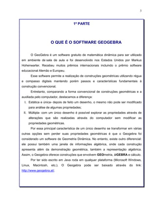 3 
1ª PARTE 
O QUE É O SOFTWARE GEOGEBRA 
O GeoGebra é um software gratuito de matemática dinâmica para ser utilizado 
em ambiente de sala de aula e foi desenvolvido nos Estados Unidos por Markus 
Hohenwarter. Recebeu muitos prêmios internacionais incluindo o prêmio software 
educacional Alemão e Europeu. 
Esse software permite a realização de construções geométricas utilizando régua 
e compasso digitais mantendo porém passos e características fundamentais à 
construção convencional. 
Entretanto, comparando a forma convencional de construções geométricas e a 
auxiliada pelo computador, destacamos a diferença: 
I. Estática e única- depois de feito um desenho, o mesmo não pode ser modificado 
para análise de algumas propriedades; 
II. Múltipla- com um único desenho é possível explorar as propriedades através de 
alterações que são realizadas através do computador sem modificar as 
propriedades geométricas. 
Por essa principal característica de um único desenho se transformar em várias 
outras opções sem perder suas propriedades geométricas é que o Geogebra foi 
considerado um software de Geometria Dinâmica. No entanto, existe outro diferencial: 
ele possui também uma janela de informações algébrica, onde cada construção 
apresenta além da demonstração geométrica, também a representação algébrica. 
Assim, o Geogebra oferece construções que envolvem GEOmetria, álGEBRA e cálculo. 
Por ter sido escrito em Java roda em qualquer plataforma (Microsoft Windows, 
Linux, Macintosh, etc.). O Geogebra pode ser baixado através do link: 
http://www.geogebra.at/. 
 