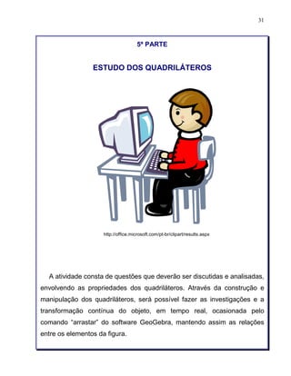 31 
5ª PARTE 
ESTUDO DOS QUADRILÁTEROS 
http://office.microsoft.com/pt-br/clipart/results.aspx 
A atividade consta de questões que deverão ser discutidas e analisadas, 
envolvendo as propriedades dos quadriláteros. Através da construção e 
manipulação dos quadriláteros, será possível fazer as investigações e a 
transformação contínua do objeto, em tempo real, ocasionada pelo 
comando “arrastar” do software GeoGebra, mantendo assim as relações 
entre os elementos da figura. 
 