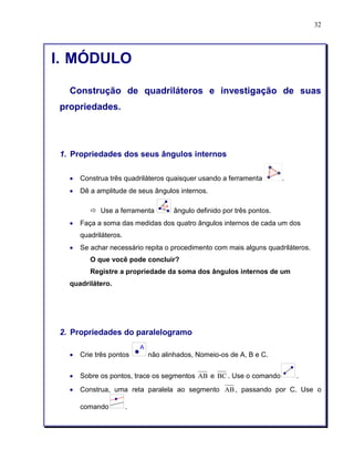32 
I. MÓDULO 
Construção de quadriláteros e investigação de suas 
propriedades. 
1. Propriedades dos seus ângulos internos 
• Construa três quadriláteros quaisquer usando a ferramenta . 
• Dê a amplitude de seus ângulos internos. 
ð Use a ferramenta ângulo definido por três pontos. 
• Faça a soma das medidas dos quatro ângulos internos de cada um dos 
quadriláteros. 
• Se achar necessário repita o procedimento com mais alguns quadriláteros. 
O que você pode concluir? 
Registre a propriedade da soma dos ângulos internos de um 
quadrilátero. 
2. Propriedades do paralelogramo 
• Crie três pontos não alinhados, Nomeio-os de A, B e C. 
• Sobre os pontos, trace os segmentos AB e BC . Use o comando . 
• Construa, uma reta paralela ao segmento AB, passando por C. Use o 
comando . 
 