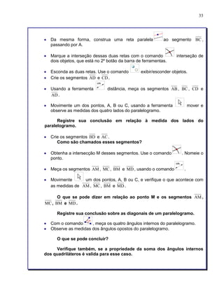33 
• Da mesma forma, construa uma reta paralela ao segmento BC , 
passando por A. 
• Marque a interseção dessas duas retas com o comando interseção de 
dois objetos, que está no 2º botão da barra de ferramentas. 
• Esconda as duas retas. Use o comando exibir/esconder objetos. 
• Crie os segmentos AD e CD. 
• Usando a ferramenta distância, meça os segmentos AB, BC , CD e 
AD. 
• Movimente um dos pontos, A, B ou C, usando a ferramenta mover e 
observe as medidas dos quatro lados do paralelogramo. 
Registre sua conclusão em relação à medida dos lados do 
paralelogramo. 
• Crie os segmentos BD e AC. 
Como são chamados esses segmentos? 
• Obtenha a intersecção M desses segmentos. Use o comando . Nomeie o 
ponto. 
• Meça os segmentos AM, MC, BM e MD, usando o comando . 
• Movimente um dos pontos, A, B ou C, e verifique o que acontece com 
as medidas de AM, MC, BM e MD. 
O que se pode dizer em relação ao ponto M e os segmentos AM, 
MC, BM e MD. 
Registre sua conclusão sobre as diagonais de um paralelogramo. 
• Com o comando , meça os quatro ângulos internos do paralelogramo. 
• Observe as medidas dos ângulos opostos do paralelogramo. 
O que se pode concluir? 
Verifique também, se a propriedade da soma dos ângulos internos 
dos quadriláteros é valida para esse caso. 
 