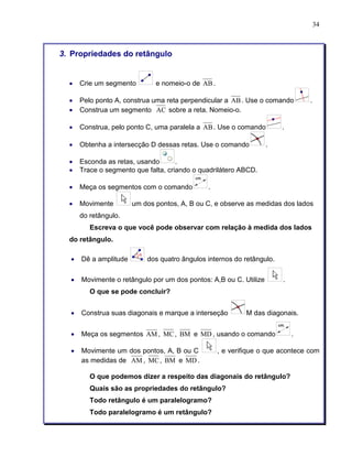 34 
3. Propriedades do retângulo 
• Crie um segmento e nomeio-o de AB. 
• Pelo ponto A, construa uma reta perpendicular a AB. Use o comando . 
• Construa um segmento AC sobre a reta. Nomeio-o. 
• Construa, pelo ponto C, uma paralela a AB. Use o comando . 
• Obtenha a intersecção D dessas retas. Use o comando . 
• Esconda as retas, usando . 
• Trace o segmento que falta, criando o quadrilátero ABCD. 
• Meça os segmentos com o comando . 
• Movimente um dos pontos, A, B ou C, e observe as medidas dos lados 
do retângulo. 
Escreva o que você pode observar com relação à medida dos lados 
do retângulo. 
• Dê a amplitude dos quatro ângulos internos do retângulo. 
• Movimente o retângulo por um dos pontos: A,B ou C. Utilize . 
O que se pode concluir? 
• Construa suas diagonais e marque a interseção M das diagonais. 
• Meça os segmentos AM, MC, BM e MD, usando o comando . 
• Movimente um dos pontos, A, B ou C , e verifique o que acontece com 
as medidas de AM, MC, BM e MD. 
O que podemos dizer a respeito das diagonais do retângulo? 
Quais são as propriedades do retângulo? 
Todo retângulo é um paralelogramo? 
Todo paralelogramo é um retângulo? 
 