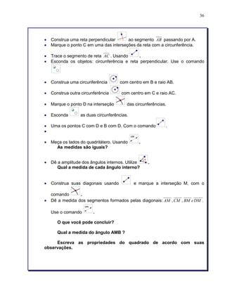 36 
• Construa uma reta perpendicular ao segmento AB passando por A. 
• Marque o ponto C em uma das interseções da reta com a circunferência. 
• Trace o segmento de reta AC . Usando . 
• Esconda os objetos: circunferência e reta perpendicular. Use o comando 
• Construa uma circunferência com centro em B e raio AB. 
• Construa outra circunferência com centro em C e raio AC. 
• Marque o ponto D na interseção das circunferências. 
• Esconda as duas circunferências. 
• Uma os pontos C com D e B com D. Com o comando . 
• 
• Meça os lados do quadrilátero. Usando . 
As medidas são iguais? 
• Dê a amplitude dos ângulos internos. Utilize . 
Qual a medida de cada ângulo interno? 
• Construa suas diagonais usando e marque a interseção M, com o 
comando . 
• Dê a medida dos segmentos formados pelas diagonais: AM ,CM , BM eDM . 
Use o comando . 
O que você pode concluir? 
Qual a medida do ângulo AMB ? 
Escreva as propriedades do quadrado de acordo com suas 
observações. 
 