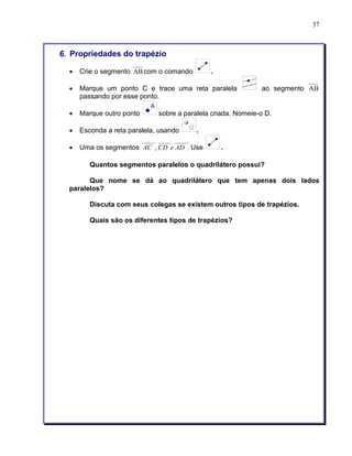 37 
6. Propriedades do trapézio 
• Crie o segmento ABcom o comando . 
• Marque um ponto C e trace uma reta paralela ao segmento AB 
passando por esse ponto. 
• Marque outro ponto sobre a paralela criada. Nomeie-o D. 
• Esconda a reta paralela, usando . 
• Uma os segmentos AC , CD e AD . Use . 
Quantos segmentos paralelos o quadrilátero possui? 
Que nome se dá ao quadrilátero que tem apenas dois lados 
paralelos? 
Discuta com seus colegas se existem outros tipos de trapézios. 
Quais são os diferentes tipos de trapézios? 
 