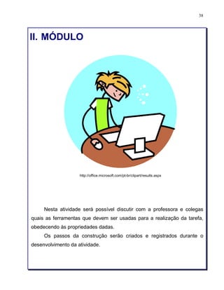 38 
II. MÓDULO 
http://office.microsoft.com/pt-br/clipart/results.aspx 
Nesta atividade será possível discutir com a professora e colegas 
quais as ferramentas que devem ser usadas para a realização da tarefa, 
obedecendo às propriedades dadas. 
Os passos da construção serão criados e registrados durante o 
desenvolvimento da atividade. 
 
