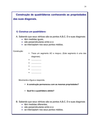 39 
Construção de quadriláteros conhecendo as propriedades 
das suas diagonais. 
1) Construa um quadrilátero: 
A. Sabendo que seus vértices são os pontos A,B,C, D e suas diagonais: 
• têm medidas iguais, 
• são perpendiculares entre si e 
• se interceptam nos seus pontos médios. 
Construção: 
§ Trace um segmento AC e meça-o. (Este segmento é uma das 
diagonais). 
§ ................... 
§ ................... 
§ ................... 
§ ................... 
§ ................... 
Movimente a figura e responda. 
ð A construção permaneceu com as mesmas propriedades? 
ð Qual foi o quadrilátero obtido? 
B. Sabendo que seus vértices são os pontos A,B,C, D e suas diagonais 
• têm medidas diferentes, 
• são perpendiculares entre si e 
• se interceptam nos seus pontos médios. 
 