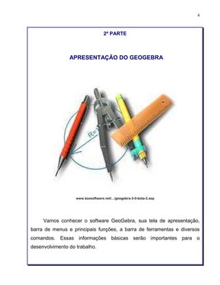 4 
2ª PARTE 
APRESENTAÇÃO DO GEOGEBRA 
www.boxsoftware.net/.../geogebra-3-0-beta-2.asp 
Vamos conhecer o software GeoGebra, sua tela de apresentação, 
barra de menus e principais funções, a barra de ferramentas e diversos 
comandos. Essas informações básicas serão importantes para o 
desenvolvimento do trabalho. 
 