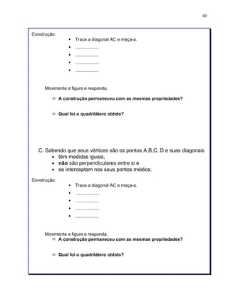 40 
Construção: 
§ Trace a diagonal AC e meça-a. 
§ ................... 
§ ................... 
§ ................... 
§ ................... 
Movimente a figura e responda. 
ð A construção permaneceu com as mesmas propriedades? 
ð Qual foi o quadrilátero obtido? 
C. Sabendo que seus vértices são os pontos A,B,C, D e suas diagonais 
• têm medidas iguais, 
• não são perpendiculares entre si e 
• se interceptam nos seus pontos médios. 
Construção: 
§ Trace a diagonal AC e meça-a. 
§ ................... 
§ ................... 
§ ................... 
§ ................... 
Movimente a figura e responda. 
ð A construção permaneceu com as mesmas propriedades? 
ð Qual foi o quadrilátero obtido? 
 