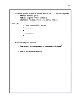 41 
D. Sabendo que seus vértices são os pontos A,B,C, D e suas diagonais 
• não têm medidas iguais, 
• não são perpendiculares entre si e 
• apenas se interceptam nos seus pontos médios. 
Construção: 
§ Trace a diagonal AC e meça-a. 
§ ................... 
§ ................... 
§ ................... 
§ ................... 
Movimente a figura e responda. 
ð A construção permaneceu com as mesmas propriedades? 
ð Qual foi o quadrilátero obtido? 
 
