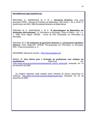 44 
REFERÊNCIAS BIBLIOGRÁFICAS: 
BRAVIANO, G., RODRIGUES, M. H. W. L. Geometria Dinâmica: Uma nova 
geometria? RPM – Revista do Professor de Matemática, São Paulo n. 49, p. 22-26, 2° 
quadrimestre de 2002. SBM (Sociedade Brasileira de Matemática). 
GRAVINA, M. A.; SANTAROSA, L. M. C. “A Aprendizagem da Matemática em 
Ambientes Informatizados”, In: Informática na Educação: Teoria e Prática – vol. 1, n. 
1, 1998. Porto Alegre: UFRGS – Curso de Pós- Graduação em Informática na 
Educação. 
GRAVINA, M. A. Os ambientes de geometria dinâmica e o pensamento hipotético-dedutivo. 
Porto Alegre-RS: UFRGS/ Pós-graduação em Informática na Educação, 
2001. (Tese de doutorado), p. 4. 
GEOGEBRA. Manual do Usuário. <http://www.geogebra.at/> 
MAIOLI, M. Uma oficina para a formação de professores com enfoque em 
quadriláteros. Disponível em: 
<http://www.pucsp.br/pos/edmat/ma/dissertacao_marcia_maioli.pdf> Acessado em 19 
de novembro de 2008. 
As imagens utilizadas neste trabalho foram retiradas do clip-art, disponíveis no 
endereço: http://office.microsoft.com/pt-br/clipart/results.aspx Acessado em 02 de 
dezembro de 2008. 

