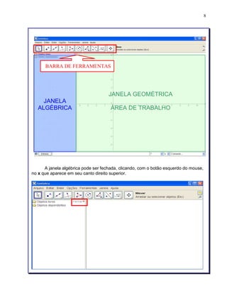 8 
BARRA DE FERRAMENTAS 
JANELA 
ALGÉBRICA 
JANELA GEOMÉTRICA 
ÀREA DE TRABALHO 
A janela algébrica pode ser fechada, clicando, com o botão esquerdo do mouse, 
no x que aparece em seu canto direito superior. 
 