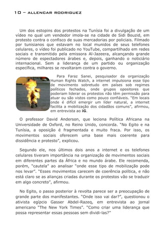 10 – allencar rodriguez


  Um dos estopins dos protestos na Tunísia foi a divulgação de um
vídeo no qual um vendedor imola-se na cidade de Sidi Bouzid, em
protesto contra o confisco de suas mercadorias por policiais. Filmado
por tunisianos que estavam no local munidos de seus telefones
celulares, o vídeo foi publicado no YouTube, compartilhado em redes
sociais e transmitido pela emissora Al-Jazeera, alcançando grande
número de espectadores árabes e, depois, ganhando o noticiário
internacional. Sem a liderança de um partido ou organização
específica, milhares se revoltaram contra o governo.

                      Para Faraz Sanei, pesquisador da organização
                  Human Rights Watch, a internet impulsiona esse tipo
                  de movimento sobretudo em países sob regimes
                  políticos fechados, onde grupos opositores que
                  poderiam liderar os protestos não têm permissão para
                  atuar ou são vistos como pouco confiáveis. “Em locais
                  onde é difícil emergir um líder natural, a internet
                  facilita a mobilização dos cidadãos comuns”, afirmou,
                  em entrevista ao iG.

  O professor David Anderson, que leciona Política Africana na
Universidade de Oxford, no Reino Unido, concorda. “No Egito e na
Tunísia, a oposição é fragmentada e muito fraca. Por isso, os
movimentos sociais oferecem uma base mais coerente para
dissidência e protesto”, explicou.

  Segundo ele, nos últimos dois anos a internet e os telefones
celulares tiveram importância na organização de movimentos sociais
em diferentes partes da África e no mundo árabe. Ele recomenda,
porém, “cautela” ao analisar “onde esse tipo de mobilização pode
nos levar”. “Esses movimentos carecem de coerência política, e não
está claro se as alianças criadas durante os protestos vão se traduzir
em algo concreto”, afirmou.

  No Egito, o passo posterior à revolta parece ser a preocupação de
grande parte dos manifestantes. “Onde isso vai dar?”, questionou o
ativista egípcio Gasser Abdel-Razeq, em entrevista ao jornal
americano “The New York Times”. “Como criar uma liderança que
possa representar essas pessoas sem dividi-las?”
 