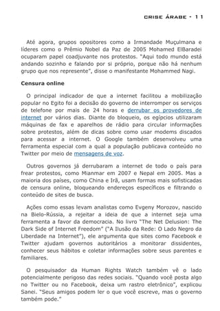 crise árabe - 11


   Até agora, grupos opositores como a Irmandade Muçulmana e
líderes como o Prêmio Nobel da Paz de 2005 Mohamed ElBaradei
ocuparam papel coadjuvante nos protestos. “Aqui todo mundo está
andando sozinho e falando por si próprio, porque não há nenhum
grupo que nos represente”, disse o manifestante Mohammed Nagi.

Censura online

  O principal indicador de que a internet facilitou a mobilização
popular no Egito foi a decisão do governo de interromper os serviços
de telefone por mais de 24 horas e derrubar os provedores de
internet por vários dias. Diante do bloqueio, os egípcios utilizaram
máquinas de fax e aparelhos de rádio para circular informações
sobre protestos, além de dicas sobre como usar modems discados
para acessar a internet. O Google também desenvolveu uma
ferramenta especial com a qual a população publicava conteúdo no
Twitter por meio de mensagens de voz.

  Outros governos já derrubaram a internet de todo o país para
frear protestos, como Mianmar em 2007 e Nepal em 2005. Mas a
maioria dos países, como China e Irã, usam formas mais sofisticadas
de censura online, bloqueando endereços específicos e filtrando o
conteúdo de sites de busca.

  Ações como essas levam analistas como Evgeny Morozov, nascido
na Bielo-Rússia, a rejeitar a ideia de que a internet seja uma
ferramenta a favor da democracia. No livro “The Net Delusion: The
Dark Side of Internet Freedom” (“A Ilusão da Rede: O Lado Negro da
Liberdade na Internet”), ele argumenta que sites como Facebook e
Twitter ajudam governos autoritários a monitorar dissidentes,
conhecer seus hábitos e coletar informações sobre seus parentes e
familiares.

  O pesquisador da Human Rights Watch também vê o lado
potencialmente perigoso das redes sociais. “Quando você posta algo
no Twitter ou no Facebook, deixa um rastro eletrônico”, explicou
Sanei. “Seus amigos podem ler o que você escreve, mas o governo
também pode.”
 