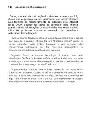 12 – allencar Rodriguez


  Sanei, que estuda a situação dos direitos humanos no Irã,
afirma que o governo do país aprimorou consideravelmente
suas técnicas de monitoramento de cidadãos pela internet
desde 2009, quando foi “pego de surpresa” pela imensa
quantidade de informações compartilhadas nas redes sociais
sobre os protestos contra a reeleição do presidente
mahrmoud Ahmadinejad.

  Hoje, a Guarda Revolucionária, principal força econômica e política
que protege o regime, afirma ter um “Exército virtual” capaz de
tornar conexões mais lentas, bloquear e até derrubar sites
considerados indecentes por ter conteúdo pornográfico ou
propaganda de bebidas alcoólicas, por exemplo.

  Segundo Sanei, a mesma tecnologia é usada para punir
dissidentes. “A Guarda Revolucionária monitora indivíduos nas redes
sociais, que muitas vezes são perseguidos, presos e processados por
crime contra a segurança nacional”, afirmou.

   O pesquisador lamenta que a forte repressão nas ruas tenha
sufocado os protestos sociais no Irã e o aumento da censura tenha
limitado a ação dos dissidentes na web. “O fato de a internet ser
algo relativamente novo não significa que disseminar e acessar
informação online não seja um direito fundamental”, afirmou.
 