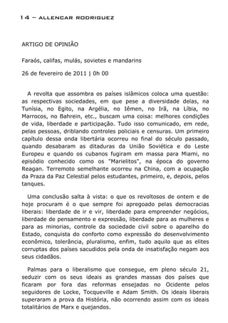 14 – allencar rodriguez


ARTIGO DE OPINIÃO


Faraós, califas, mulás, sovietes e mandarins

26 de fevereiro de 2011 | 0h 00


  A revolta que assombra os países islâmicos coloca uma questão:
as respectivas sociedades, em que pese a diversidade delas, na
Tunísia, no Egito, na Argélia, no Iêmen, no Irã, na Líbia, no
Marrocos, no Bahrein, etc., buscam uma coisa: melhores condições
de vida, liberdade e participação. Tudo isso comunicado, em rede,
pelas pessoas, driblando controles policiais e censuras. Um primeiro
capítulo dessa onda libertária ocorreu no final do século passado,
quando desabaram as ditaduras da União Soviética e do Leste
Europeu e quando os cubanos fugiram em massa para Miami, no
episódio conhecido como os "Marielitos", na época do governo
Reagan. Terremoto semelhante ocorreu na China, com a ocupação
da Praza da Paz Celestial pelos estudantes, primeiro, e, depois, pelos
tanques.

   Uma conclusão salta à vista: o que os revoltosos de ontem e de
hoje procuram é o que sempre foi apregoado pelas democracias
liberais: liberdade de ir e vir, liberdade para empreender negócios,
liberdade de pensamento e expressão, liberdade para as mulheres e
para as minorias, controle da sociedade civil sobre o aparelho do
Estado, conquista do conforto como expressão do desenvolvimento
econômico, tolerância, pluralismo, enfim, tudo aquilo que as elites
corruptas dos países sacudidos pela onda de insatisfação negam aos
seus cidadãos.

   Palmas para o liberalismo que consegue, em pleno século 21,
seduzir com os seus ideais as grandes massas dos países que
ficaram por fora das reformas ensejadas no Ocidente pelos
seguidores de Locke, Tocqueville e Adam Smith. Os ideais liberais
superaram a prova da História, não ocorrendo assim com os ideais
totalitários de Marx e quejandos.
 