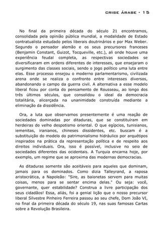 crise árabe - 15


   No final da primeira década do século 21 encontramos,
consolidada pela opinião pública mundial, a modalidade de Estado
contratualista estudado pelos liberais doutrinários e por Max Weber.
Segundo o pensador alemão e os seus precursores franceses
(Benjamin Constant, Guizot, Tocqueville, etc.), ali onde houve uma
experiência feudal completa, as respectivas sociedades se
diversificaram em ordens diferentes de interesses, que ensejaram o
surgimento das classes sociais, sendo o jogo político uma luta entre
elas. Esse processo ensejou o moderno parlamentarismo, civilizada
arena onde se realiza o confronto entre interesses diversos,
abandonando o campo da guerra civil. A alternativa a esse modelo
liberal ficou por conta do pensamento de Rousseau, ao longo dos
três últimos séculos, que consolidou o ideal da democracia
totalitária, alicerçada na unanimidade construída mediante a
eliminação da dissidência.

  Ora, a luta que observamos presentemente é uma reação de
sociedades dominadas por ditaduras, que se constituíram em
herdeiras do velho despotismo oriental. O que egípcios, tunisianos,
iemenitas, iranianos, chineses dissidentes, etc. buscam é a
substituição do modelo do patrimonialismo hidráulico por arquétipos
inspirados na prática da representação política e de respeito aos
direitos individuais. Ora, isso é possível, inclusive no seio de
sociedades diferentes das ocidentais. A Turquia encarna hoje, por
exemplo, um regime que se aproxima das modernas democracias.

   As ditaduras somente são aceitáveis para aqueles que dominam,
jamais para os dominados. Como dizia Talleyrand, a raposa
aristocrática, a Napoleão: "Sire, as baionetas servem para muitas
coisas, menos para se sentar encima delas." Ou seja: você,
governante, quer estabilidade? Construa a livre participação dos
seus cidadãos! Essa, aliás, foi a genial lição que o nosso precursor
liberal Silvestre Pinheiro Ferreira passou ao seu chefe, Dom João VI,
no final da primeira década do século 19, nas suas famosas Cartas
sobre a Revolução Brasileira.
 