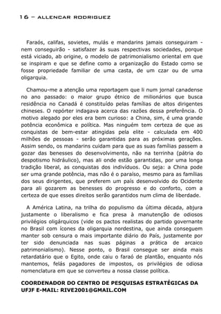 16 – allencar rodriguez


   Faraós, califas, sovietes, mulás e mandarins jamais conseguiram -
nem conseguirão - satisfazer às suas respectivas sociedades, porque
está viciado, ab origine, o modelo de patrimonialismo oriental em que
se inspiram e que se define como a organização do Estado como se
fosse propriedade familiar de uma casta, de um czar ou de uma
oligarquia.

  Chamou-me a atenção uma reportagem que li num jornal canadense
no ano passado: o maior grupo étnico de milionários que busca
residência no Canadá é constituído pelas famílias de altos dirigentes
chineses. O repórter indagava acerca das razões dessa preferência. O
motivo alegado por eles era bem curioso: a China, sim, é uma grande
potência econômica e política. Mas ninguém tem certeza de que as
conquistas de bem-estar atingidas pela elite - calculada em 400
milhões de pessoas - serão garantidas para as próximas gerações.
Assim sendo, os mandarins cuidam para que as suas famílias passem a
gozar das benesses do desenvolvimento, não na terrinha (pátria do
despotismo hidráulico), mas ali onde estão garantidas, por uma longa
tradição liberal, as conquistas dos indivíduos. Ou seja: a China pode
ser uma grande potência, mas não é o paraíso, mesmo para as famílias
dos seus dirigentes, que preferem um país desenvolvido do Ocidente
para ali gozarem as benesses do progresso e do conforto, com a
certeza de que esses direitos serão garantidos num clima de liberdade.

  A América Latina, na trilha do populismo da última década, abjura
justamente o liberalismo e fica presa à manutenção de odiosos
privilégios oligárquicos (vide os pactos realistas do partido governante
no Brasil com ícones da oligarquia nordestina, que ainda conseguem
manter sob censura o mais importante diário do País, justamente por
ter sido denunciada nas suas páginas a prática de arcaico
patrimonialismo). Nesse ponto, o Brasil consegue ser ainda mais
retardatário que o Egito, onde caiu o faraó de plantão, enquanto nós
mantemos, felás pagadores de impostos, os privilégios de odiosa
nomenclatura em que se converteu a nossa classe política.

COORDENADOR DO CENTRO DE PESQUISAS ESTRATÉGICAS DA
UFJF E-MAIL: RIVE2001@GMAIL.COM
 