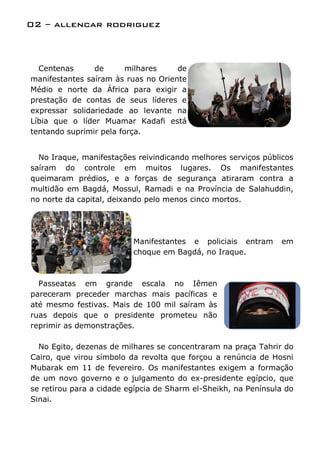 02 – allencar rodriguez



  Centenas      de       milhares    de
manifestantes saíram às ruas no Oriente
Médio e norte da África para exigir a
prestação de contas de seus líderes e
expressar solidariedade ao levante na
Líbia que o líder Muamar Kadafi está
tentando suprimir pela força.


  No Iraque, manifestações reivindicando melhores serviços públicos
saíram do controle em muitos lugares. Os manifestantes
queimaram prédios, e a forças de segurança atiraram contra a
multidão em Bagdá, Mossul, Ramadi e na Província de Salahuddin,
no norte da capital, deixando pelo menos cinco mortos.




                          Manifestantes e policiais entram      em
                          choque em Bagdá, no Iraque.



  Passeatas em grande escala no Iêmen
pareceram preceder marchas mais pacíficas e
até mesmo festivas. Mais de 100 mil saíram às
ruas depois que o presidente prometeu não
reprimir as demonstrações.

  No Egito, dezenas de milhares se concentraram na praça Tahrir do
Cairo, que virou símbolo da revolta que forçou a renúncia de Hosni
Mubarak em 11 de fevereiro. Os manifestantes exigem a formação
de um novo governo e o julgamento do ex-presidente egípcio, que
se retirou para a cidade egípcia de Sharm el-Sheikh, na Península do
Sinai.
 