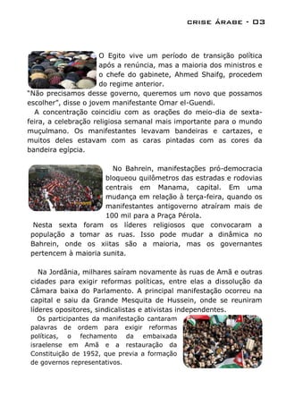 crise árabe - 03


                      O Egito vive um período de transição política
                      após a renúncia, mas a maioria dos ministros e
                      o chefe do gabinete, Ahmed Shaifg, procedem
                      do regime anterior.
“Não precisamos desse governo, queremos um novo que possamos
escolher”, disse o jovem manifestante Omar el-Guendi.
  A concentração coincidiu com as orações do meio-dia de sexta-
feira, a celebração religiosa semanal mais importante para o mundo
muçulmano. Os manifestantes levavam bandeiras e cartazes, e
muitos deles estavam com as caras pintadas com as cores da
bandeira egípcia.

                       No Bahrein, manifestações pró-democracia
                     bloqueou quilômetros das estradas e rodovias
                     centrais em Manama, capital. Em uma
                     mudança em relação à terça-feira, quando os
                     manifestantes antigoverno atraíram mais de
                     100 mil para a Praça Pérola.
 Nesta sexta foram os líderes religiosos que convocaram a
população a tomar as ruas. Isso pode mudar a dinâmica no
Bahrein, onde os xiitas são a maioria, mas os governantes
pertencem à maioria sunita.

   Na Jordânia, milhares saíram novamente às ruas de Amã e outras
cidades para exigir reformas políticas, entre elas a dissolução da
Câmara baixa do Parlamento. A principal manifestação ocorreu na
capital e saiu da Grande Mesquita de Hussein, onde se reuniram
líderes opositores, sindicalistas e ativistas independentes.
   Os participantes da manifestação cantaram
palavras de ordem para exigir reformas
políticas, o fechamento da embaixada
israelense em Amã e a restauração da
Constituição de 1952, que previa a formação
de governos representativos.
 