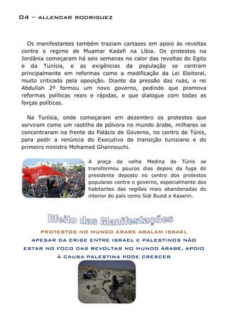 04 – allencar rodriguez


  Os manifestantes também traziam cartazes em apoio às revoltas
contra o regime de Muamar Kadafi na Líbia. Os protestos na
Jordânia começaram há seis semanas no calor das revoltas do Egito
e da Tunísia, e as exigências da população se centram
principalmente em reformas como a modificação da Lei Eleitoral,
muito criticada pela oposição. Diante da pressão das ruas, o rei
Abdullah 2º formou um novo governo, pedindo que promova
reformas políticas reais e rápidas, e que dialogue com todas as
forças políticas.

  Na Tunísia, onde começaram em dezembro os protestos que
serviram como um rastilho de pólvora no mundo árabe, milhares se
concentraram na frente do Palácio de Governo, no centro de Túnis,
para pedir a renúncia do Executivo de transição tunisiano e do
primeiro ministro Mohamed Ghannouchi.

                       A praça da velha Medina de Túnis se
                       transformou poucos dias depois da fuga do
                       presidente deposto no centro dos protestos
                       populares contra o governo, especialmente dos
                       habitantes das regiões mais abandonadas do
                       interior do país como Sidi Buzid e Kaserin.




      PROTESTOS NO MUNDO ÁRABE ABALAM ISRAEL
   APESAR DA CRISE ENTRE ISRAEL E PALESTINOS NÃO
 ESTAR NO FOCO DAS REVOLTAS NO MUNDO ÁRABE, APOIO
            À CAUSA PALESTINA PODE CRESCER
 