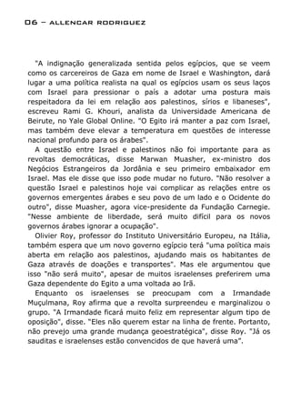 06 – allencar rodriguez



  "A indignação generalizada sentida pelos egípcios, que se veem
como os carcereiros de Gaza em nome de Israel e Washington, dará
lugar a uma política realista na qual os egípcios usam os seus laços
com Israel para pressionar o país a adotar uma postura mais
respeitadora da lei em relação aos palestinos, sírios e libaneses",
escreveu Rami G. Khouri, analista da Universidade Americana de
Beirute, no Yale Global Online. "O Egito irá manter a paz com Israel,
mas também deve elevar a temperatura em questões de interesse
nacional profundo para os árabes".
  A questão entre Israel e palestinos não foi importante para as
revoltas democráticas, disse Marwan Muasher, ex-ministro dos
Negócios Estrangeiros da Jordânia e seu primeiro embaixador em
Israel. Mas ele disse que isso pode mudar no futuro. "Não resolver a
questão Israel e palestinos hoje vai complicar as relações entre os
governos emergentes árabes e seu povo de um lado e o Ocidente do
outro", disse Muasher, agora vice-presidente da Fundação Carnegie.
"Nesse ambiente de liberdade, será muito difícil para os novos
governos árabes ignorar a ocupação".
  Olivier Roy, professor do Instituto Universitário Europeu, na Itália,
também espera que um novo governo egípcio terá "uma política mais
aberta em relação aos palestinos, ajudando mais os habitantes de
Gaza através de doações e transportes". Mas ele argumentou que
isso "não será muito", apesar de muitos israelenses preferirem uma
Gaza dependente do Egito a uma voltada ao Irã.
  Enquanto os israelenses se preocupam com a Irmandade
Muçulmana, Roy afirma que a revolta surpreendeu e marginalizou o
grupo. "A Irmandade ficará muito feliz em representar algum tipo de
oposição", disse. “Eles não querem estar na linha de frente. Portanto,
não prevejo uma grande mudança geoestratégica", disse Roy. "Já os
sauditas e israelenses estão convencidos de que haverá uma”.
 