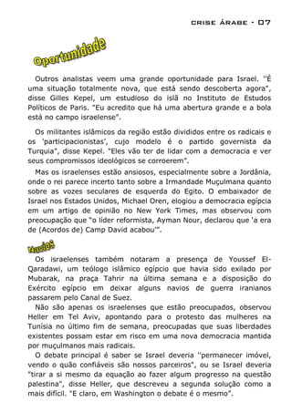 crise árabe - 07




  Outros analistas veem uma grande oportunidade para Israel. ''É
uma situação totalmente nova, que está sendo descoberta agora",
disse Gilles Kepel, um estudioso do islã no Instituto de Estudos
Políticos de Paris. "Eu acredito que há uma abertura grande e a bola
está no campo israelense”.

  Os militantes islâmicos da região estão divididos entre os radicais e
os 'participacionistas‟, cujo modelo é o partido governista da
Turquia", disse Kepel. "Eles vão ter de lidar com a democracia e ver
seus compromissos ideológicos se corroerem”.
  Mas os israelenses estão ansiosos, especialmente sobre a Jordânia,
onde o rei parece incerto tanto sobre a Irmandade Muçulmana quanto
sobre as vozes seculares de esquerda do Egito. O embaixador de
Israel nos Estados Unidos, Michael Oren, elogiou a democracia egípcia
em um artigo de opinião no New York Times, mas observou com
preocupação que “o líder reformista, Ayman Nour, declarou que „a era
de (Acordos de) Camp David acabou‟”.



   Os israelenses também notaram a presença de Youssef El-
Qaradawi, um teólogo islâmico egípcio que havia sido exilado por
Mubarak, na praça Tahrir na última semana e a disposição do
Exército egípcio em deixar alguns navios de guerra iranianos
passarem pelo Canal de Suez.
   Não são apenas os israelenses que estão preocupados, observou
Heller em Tel Aviv, apontando para o protesto das mulheres na
Tunísia no último fim de semana, preocupadas que suas liberdades
existentes possam estar em risco em uma nova democracia mantida
por muçulmanos mais radicais.
   O debate principal é saber se Israel deveria ''permanecer imóvel,
vendo o quão confiáveis são nossos parceiros", ou se Israel deveria
"tirar a si mesmo da equação ao fazer algum progresso na questão
palestina", disse Heller, que descreveu a segunda solução como a
mais difícil. "E claro, em Washington o debate é o mesmo”.
 
