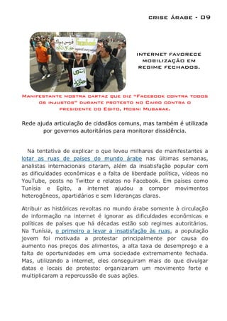crise árabe - 09




                                          INTERNET FAVORECE
                                            MOBILIZAÇÃO EM
                                           REGIME FECHADOS.




Manifestante mostra cartaz que diz “Facebook contra todos
     os injustos” durante protesto no Cairo contra o
            presidente do Egito, Hosni Mubarak.

Rede ajuda articulação de cidadãos comuns, mas também é utilizada
       por governos autoritários para monitorar dissidência.


  Na tentativa de explicar o que levou milhares de manifestantes a
lotar as ruas de países do mundo árabe nas últimas semanas,
analistas internacionais citaram, além da insatisfação popular com
as dificuldades econômicas e a falta de liberdade política, vídeos no
YouTube, posts no Twitter e relatos no Facebook. Em países como
Tunísia e Egito, a internet ajudou a compor movimentos
heterogêneos, apartidários e sem lideranças claras.

Atribuir as históricas revoltas no mundo árabe somente à circulação
de informação na internet é ignorar as dificuldades econômicas e
políticas de países que há décadas estão sob regimes autoritários.
Na Tunísia, o primeiro a levar a insatisfação às ruas, a população
jovem foi motivada a protestar principalmente por causa do
aumento nos preços dos alimentos, a alta taxa de desemprego e a
falta de oportunidades em uma sociedade extremamente fechada.
Mas, utilizando a internet, eles conseguiram mais do que divulgar
datas e locais de protesto: organizaram um movimento forte e
multiplicaram a repercussão de suas ações.
 