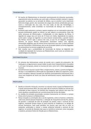 TRANSMISSÃO
 Os machos de flebotomíneos se alimentam exclusivamente de alimentos açucarados,
especialmente seiva das plantas; por outro lado, as fêmeas também realizam o repasto
açucarado nas plantas ou na secreção de afídeos, que se constitui numa importante
fonte de energia, porém, elas necessitam do sangue dos animais vertebrados para que
ocorra a maturação dos seus ovos. Por essa razão, só elas são hematófagas, e
conseqüentemente, estão envolvidas na transmissão de doenças aos humanos e
animais.
 As fêmeas após realizarem o primeiro repasto sangüíneo em um reservatório natural do
parasita (Leishmania), podem se infectar, ou seja, adquirir os protozoários. Estes irão
sofrer processos de diferenciação e multiplicação no trato digestivo da fêmea. A
digestão do sangue dura em torno de 72 horas em média, dependendo da espécie,
porém após o sangue ser digerido e os ovos estarem amadurecidos, a grande maioria
das fêmeas morrem após a postura dos ovos, já que há um desgaste energético
extremo. As poucas fêmeas sobreviventes necessitam realizar uma segunda
alimentação sangüínea, para da mesma forma maturarem seus ovos: é neste momento
que elas transmitem a leishmaniose, pois no ato da picada injetam as formas flageladas
(os protozoários) na corrente sangüínea de sua vítima.
 Vale ressaltar que a probabilidade de transmissão da doença vai depender das
condições de exposição dos humanos aos flebotomíneos, assim como ao contexto eco-
epidemiológico do ambiente.
SINTOMATOLOGIA
 Os sintomas das leishmanioses variam de acordo com a espécie de protozoário. De
modo geral, as tegumentares causam lesões na pele (mais freqüentemente ulcerações)
e, em casos mais graves, atacam as mucosas do rosto, como nariz e lábios (leishmaniose
mucosa).
 As leishmanioses viscerais causam febre, emagrecimento, anemia, aumento do fígado e
do baço e imunodeficiência (diminuição da capacidade de defesa do organismo contra
outros micróbios). Doenças causadas por bactérias (principalmente pneumonias) são a
causa mais freqüente de morte nos casos de leishmaniose visceral, especialmente em
crianças.
PROFILAXIA
 Devido ao tamanho minúsculo, encontrar na natureza larvas e pupas de flebotomíneos
é tarefa extremamente difícil, por essa razão não há nenhuma medida de controle que
contemple as fases imaturas, ao contrário dos mosquitos que colocam seus ovos nos
meios aquáticos, possibilitando seu controle através das formas não aladas.
 As medidas de proteção preconizadas consistem basicamente em diminuir o contato
direto entre humanos e os flebotomíneos.
 Nessas situações as orientações são o uso de repelentes, evitar os horários e ambientes
onde esses vetores possam freqüentar, a utilização de mosquiteiros de tela fina, dentro
do possível, a colocação de telas de proteção nas janelas, evitar o acúmulo de lixo
orgânico, mantendo sempre limpas as áreas próximas às residências e os abrigos de
animais domésticos, fazer poda periódica nas árvores, para que não se criem os
ambientes sombreados e realizar o manejo ambiental evitando o acúmulo do lixo
orgânico, no sentido de afastados das casas os mamíferos comensais, como marsupiais
e roedores, prováveis fontes de infecção para os flebotomíneos.
 