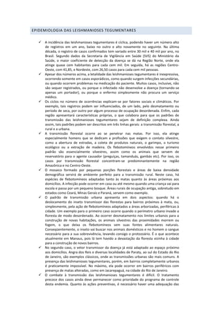 EPIDEMIOLOGIA DAS LEISHMANIOSES TEGUMENTARES
 A incidência das leishmanioses tegumentares é cíclica, podendo haver um número alto
de registros em um ano, baixo no outro e alto novamente no seguinte. Na última
década, o registro de casos confirmados tem variado entre 30 mil e 40 mil por ano, no
Brasil. Segundo dados da Secretaria de Vigilância em Saúde (SVS) do Ministério da
Saúde, o maior coeficiente de detecção da doença se dá na Região Norte, onde ela
atinge quase cem habitantes para cada cem mil. Em seguida, há as regiões Centro-
Oeste, com 41,85, e Nordeste, com 26,50 casos para cada cem mil pessoas.
 Apesar dos números acima, a letalidade das leishmanioses tegumentares é inexpressiva,
ocorrendo somente em casos esporádicos, como quando surgem infecções secundárias,
ou quando ocorrem problemas na medicação do paciente. Muitos casos, inclusive, não
são sequer registrados, ou porque o infectado não desenvolve a doença (tornando-se
apenas um portador), ou porque o enfermo simplesmente não procura um serviço
médico.
 Os ciclos no número de ocorrências explicam-se por fatores sociais e climáticos. Por
exemplo, tais registros podem ser influenciados, de um lado, pelo desmatamento ou
período de seca, por outro por algum processo de ocupação desordenada. Enfim, cada
região apresentará características próprias, o que colabora para que os padrões de
transmissão das leishmanioses tegumentares sejam de definição complexa. Ainda
assim, tais padrões podem ser descritos em três linhas gerais: a transmissão florestal, a
rural e a urbana.
 A transmissão florestal ocorre ao se penetrar nas matas. Por isso, ela atinge
especialmente homens que se dedicam a profissões que exigem o contato silvestre,
como a abertura de estradas, a coleta de produtos naturais, o garimpo, o turismo
ecológico ou a extração de madeira. Os flebotomíneos envolvidos nesse primeiro
padrão são essencialmente silvestres, assim como os animais que servem de
reservatório para o agente causador (preguiças, tamanduás, gambás etc). Por isso, os
casos por transmissão florestal concentram-se predominantemente na região
Amazônica e no Centro-Oeste.
 O mosaico formado por pequenas porções florestais e áreas de baixa densidade
demográfica servirá de ambiente perfeito para a transmissão rural. Neste caso, há
espécies de flebotomíneos adaptadas tanto às matas quanto às áreas próximas aos
domicílios. A infecção pode ocorrer em casa ou até mesmo quando uma criança vai para
escola e passa por um pequeno bosque. Áreas rurais de ocupação antiga, sobretudo em
estados como Ceará, Minas Gerais e Paraná, servem como exemplo.
 O padrão de transmissão urbana apresenta em dois aspectos: quando há o
deslocamento do inseto transmissor das florestas para bairros próximos à mata, ou,
simplesmente, pela ação de flebotomíneos adaptados a áreas arborizadas, periféricas à
cidade. Um exemplo para o primeiro caso ocorre quando o perímetro urbano invade a
floresta de modo desordenado. Ao ocorrer desmatamento nos limites urbanos para a
construção de novas habitações, os animais silvestres das proximidades morrem ou
fogem, o que deixa os flebotomíneos sem suas fontes alimentares naturais.
Conseqüentemente, o inseto vai buscar nos animais domésticos e no homem o sangue
necessário para a sua sobrevivência, levando consigo o protozoário. É o que acontece
atualmente em Manaus, pois lá tem havido a devastação da floresta vizinha à cidade
para a construção de novos bairros.
 No segundo caso, o vetor transmissor da doença já está adaptado ao espaço próximo
aos domicílios. Angra dos Reis e diversas localidades de Paraty, ao sul do Estado do Rio
de Janeiro, são exemplos clássicos, onde as transmissões urbanas são mais comuns. A
presença das leishmanioses tegumentares, porém, em bairros completamente urbanos
é praticamente impossível. No máximo, ela pode ocorrer em bairros periféricos com
presença de matas alteradas, como em Jacarepaguá, na cidade do Rio de Janeiro.
 O combate à transmissão das leishmanioses tegumentares é difícil. O tratamento
precoce dos casos ainda deve permanecer como prioridade do programa de controle
desta endemia. Quanto às ações preventivas, é necessário haver uma adequação das
 