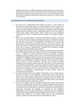 atividades de controle às condições de cada local atingido pela doença. As pesquisas e a
política de enfrentamento contra a enfermidade devem ser adaptadas para cada região,
não existindo uma fórmula geral. Contudo, uma coisa é certa: o alastramento do mal
está intimamente ligado ao desequilíbrio ambiental, tema que deve ser sempre tratado
como prioridade.
EPIDEMIOLOGIA DAS LEISHMANIOSES VISCERAIS
 De acordo com o epidemiologista Paulo Sabroza, da Fiocruz, a atual situação da
leishmaniose visceral no Brasil é grave. O quadro da doença só não é mais sério, em
termos de risco potencial de epidemias em centros urbanos, que o do dengue. Até o
início dos anos 80, a leishmaniose visceral restringia-se a bolsões de miséria, localizados
majoritariamente no Nordeste. Hoje já é realidade em capitais como Teresina, São Luís,
Campo Grande, Palmas e Belo Horizonte. Agora, aproxima-se de outras metrópoles
como Brasília e São Paulo. "A questão não é se vai chegar, e sim quando vai chegar",
alerta.
 Assim como nas tegumentares, a ocorrência da leishmaniose visceral é cíclica. De
acordo com a SVS, mais de 70% dos casos ainda concentram-se no Nordeste. Em todo o
país, entre cinco e dez mil indivíduos são atingidos anualmente, dos quais cerca de 10%
não sobrevivem. Certamente, a mortalidade não seria tão alta se a doença fosse
diagnosticada e tratada mais precocemente. No entanto, de acordo com Sabroza, além
de seu início lento e mal definido (o que dificulta o diagnóstico), os serviços de saúde
ainda não se encontram suficientemente mobilizados para enfrentá-la, havendo,
portanto, escassez de informação sobre a moléstia.
 Dois aspectos do processo de transmissão apresentam características que contribuem
para a disseminação da leishmaniose visceral. O primeiro é o seu principal reservatório -
o cão -, o segundo é o inseto responsável por 99% das infecções: a Lutzomyia
longipalpis, ambos com hábitos urbanos. O cão é um animal essencialmente doméstico,
completamente adaptado à vida junto ao homem e que inclusive se desloca com ele nas
migrações. A L. longipalpis também já adequou sua sobrevivência ao que pesquisadores
denominam de peridomicílio (as regiões ao redor das casas, como jardins, parques,
bosques, hortas ou quintais). Além disso, até agora, não há vacina de eficácia
comprovada e nem cura para a leishmaniose canina, de modo que a única alternativa é
a eliminação do animal infectado - tanto como medida de controle da moléstia, quanto
para evitar o seu sofrimento. No entanto, a população nem sempre se dispõe a eliminar
seus bichos de estimação, o que mais uma vez ressalta a necessidade de um amplo
trabalho de conscientização. Esporadicamente, os gatos também servem de
reservatório para o protozoário.
 Em virtude do desmatamento, da migração de populações e das mudanças sociais e
ambientais ocorridas nas últimas décadas, a leishmaniose visceral, antes silvestre,
tornou-se uma doença urbana - apesar de ainda existir em focos rurais. Chega a uma
cidade, segue a malha rodoviária, infectando as populações de beira de estrada, até
atingir a periferia da próxima cidade. Diferentemente das tegumentares, a visceral pode
inclusive atingir bairros bem urbanizados e centrais.
 Para sanar tal situação, urge que o problema da leishmaniose visceral seja encarado
como de alta prioridade. Sabroza recomenda a completa integração entre profissionais
de saúde do sistema privado e público, o envolvimento dos meios de comunicação em
um movimento de conscientização, em conjunto com campanhas de esclarecimento e a
conseqüente colaboração da população. A constituição de uma inteligência
epidemiológica em locais endêmicos, diagnóstico e tratamento precoce e o diagnóstico
e eliminação de cães infectados são outras medidas necessárias. Por fim, o controle da
moléstia passa também por um controle vetorial, tema de trato extremamente
complexo, exigindo a presença de profissionais especializados no assunto.
 