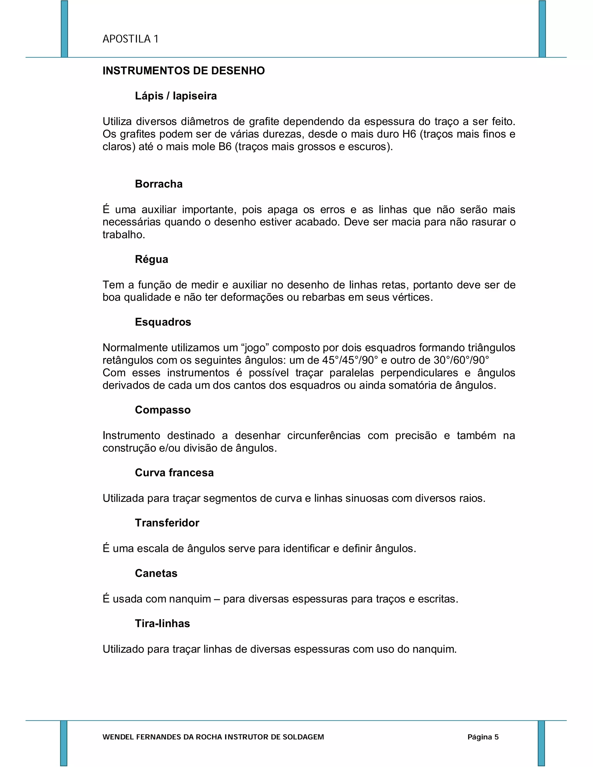 APOSTILA 1
INSTRUMENTOS DE DESENHO
Lápis / lapiseira
Utiliza diversos diâmetros de grafite dependendo da espessura do traço a ser feito.
Os grafites podem ser de várias durezas, desde o mais duro H6 (traços mais finos e
claros) até o mais mole B6 (traços mais grossos e escuros).

Borracha
É uma auxiliar importante, pois apaga os erros e as linhas que não serão mais
necessárias quando o desenho estiver acabado. Deve ser macia para não rasurar o
trabalho.
Régua
Tem a função de medir e auxiliar no desenho de linhas retas, portanto deve ser de
boa qualidade e não ter deformações ou rebarbas em seus vértices.
Esquadros
Normalmente utilizamos um “jogo” composto por dois esquadros formando triângulos
retângulos com os seguintes ângulos: um de 45°/45°/90° e outro de 30°/60°/90°
Com esses instrumentos é possível traçar paralelas perpendiculares e ângulos
derivados de cada um dos cantos dos esquadros ou ainda somatória de ângulos.
Compasso
Instrumento destinado a desenhar circunferências com precisão e também na
construção e/ou divisão de ângulos.
Curva francesa
Utilizada para traçar segmentos de curva e linhas sinuosas com diversos raios.
Transferidor
É uma escala de ângulos serve para identificar e definir ângulos.
Canetas
É usada com nanquim – para diversas espessuras para traços e escritas.
Tira-linhas
Utilizado para traçar linhas de diversas espessuras com uso do nanquim.

WENDEL FERNANDES DA ROCHA INSTRUTOR DE SOLDAGEM

Página 5

 