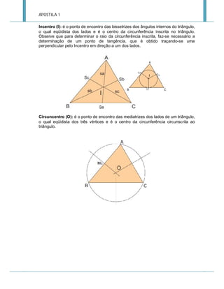 APOSTILA 1
Incentro (I): é o ponto de encontro das bissetrizes dos ângulos internos do triângulo,
o qual eqüidista dos lados e é o centro da circunferência inscrita no triângulo.
Observe que para determinar o raio da circunferência inscrita, faz-se necessário a
determinação de um ponto de tangência, que é obtido traçando-se uma
perpendicular pelo Incentro em direção a um dos lados.

Circuncentro (O): é o ponto de encontro das mediatrizes dos lados de um triângulo,
o qual eqüidista dos três vértices e é o centro da circunferência circunscrita ao
triângulo.

 