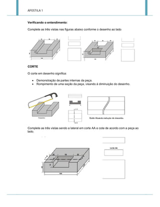 APOSTILA 1

Verificando o entendimento:
Complete as três vistas nas figuras abaixo conforme o desenho ao lado

CORTE
O corte em desenho significa:



Demonstração de partes internas da peça.
Rompimento de uma seção da peça, visando à diminuição do desenho.

Complete as três vistas sendo a lateral em corte AA e cote de acordo com a peça ao
lado.

 