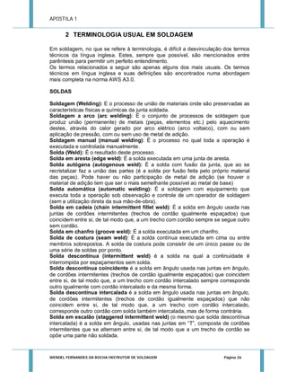 APOSTILA 1

2 TERMINOLOGIA USUAL EM SOLDAGEM
Em soldagem, no que se refere à terminologia, é difícil a desvinculação dos termos
técnicos da língua inglesa. Estes, sempre que possível, são mencionados entre
parêntesis para permitir um perfeito entendimento.
Os termos relacionados a seguir são apenas alguns dos mais usuais. Os termos
técnicos em língua inglesa e suas definições são encontrados numa abordagem
mais completa na norma AWS A3.0.
SOLDAS
Soldagem (Welding): E o processo de união de materiais onde são preservadas as
características físicas e químicas da junta soldada.
Soldagem a arco (arc welding): É o conjunto de processos de soldagem que
produz união (permanente) de metais (peças, elementos etc.) pelo aquecimento
destes, através do calor gerado por arco elétrico (arco voltaico), com ou sem
aplicação de pressão, com ou sem uso de metal de adição.
Soldagem manual (manual welding): É o processo no qual toda a operação é
executada e controlada manualmente.
Solda (Weld): É o resultado deste processo.
Solda em aresta (edge weld): É a solda executada em uma junta de aresta.
Solda autógena (autogenous weld): É a solda com fusão da junta, que ao se
recristalizar faz a união das partes (é a solda por fusão feita pelo próprio material
das peças). Pode haver ou não participação de metal de adição (se houver o
material de adição tem que ser o mais semelhante possível ao metal de base)
Solda automática (automatic welding): É a soldagem com equipamento que
executa toda a operação sob observação e controle de um operador de soldagem
(sem a utilização direta da sua mão-de-obra).
Solda em cadeia (chain intermittent fillet weld): É a solda em ângulo usada nas
juntas de cordões intermitentes (trechos de cordão igualmente espaçados) que
coincidem entre si, de tal modo que, a um trecho com cordão sempre se segue outro
sem cordão.
Solda em chanfro (groove weld): É a solda executada em um chanfro.
Solda de costura (seam weld): É a solda contínua executada em cima ou entre
membros sobrepostos. A solda de costura pode consistir de um único passe ou de
uma série de soldas por ponto.
Solda descontínua (intermittent weld) é a solda na qual a continuidade é
interrompida por espaçamentos sem solda.
Solda descontínua coincidente é a solda em ângulo usada nas juntas em ângulo,
de cordões intermitentes (trechos de cordão igualmente espaçados) que coincidem
entre si, de tal modo que, a um trecho com cordão intercalado sempre corresponde
outro igualmente com cordão intercalado e da mesma forma.
Solda descontínua intercalada é a solda em ângulo usada nas juntas em ângulo,
de cordões intermitentes (trechos de cordão igualmente espaçados) que não
coincidem entre si, de tal modo que, a um trecho com cordão intercalado,
corresponde outro cordão com solda também intercalada, mas de forma contrária.
Solda em escalão (staggered intermittent weld) (o mesmo que solda descontínua
intercalada) é a solda em ângulo, usadas nas juntas em “T”, composta de cordões
intermitentes que se alternam entre si, de tal modo que a um trecho de cordão se
opõe uma parte não soldada.

WENDEL FERNANDES DA ROCHA INSTRUTOR DE SOLDAGEM

Página 26

 