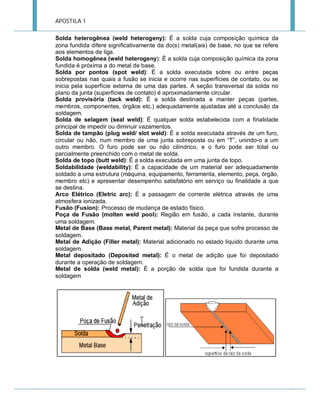 APOSTILA 1
Solda heterogênea (weld heterogeny): É a solda cuja composição química da
zona fundida difere significativamente da do(s) metal(ais) de base, no que se refere
aos elementos de liga.
Solda homogênea (weld heterogeny): É a solda cuja composição química da zona
fundida é próxima a do metal de base.
Solda por pontos (spot weld): É a solda executada sobre ou entre peças
sobrepostas nas quais a fusão se inicia e ocorre nas superfícies de contato, ou se
inicia pela superfície externa de uma das partes. A seção transversal da solda no
plano da junta (superfícies de contato) é aproximadamente circular.
Solda provisória (tack weld): É a solda destinada a manter peças (partes,
membros, componentes, órgãos etc.) adequadamente ajustadas até a conclusão da
soldagem.
Solda de selagem (seal weld): É qualquer solda estabelecida com a finalidade
principal de impedir ou diminuir vazamentos.
Solda de tampão (plug weld/ slot weld): É a solda executada através de um furo,
circular ou não, num membro de uma junta sobreposta ou em “T”, unindo-o a um
outro membro. O furo pode ser ou não cilíndrico, e o furo pode ser total ou
parcialmente preenchido com o metal de solda.
Solda de topo (butt weld): É a solda executada em uma junta de topo.
Soldabilidade (weldability): É a capacidade de um material ser adequadamente
soldado a uma estrutura (máquina, equipamento, ferramenta, elemento, peça, órgão,
membro etc) e apresentar desempenho satisfatório em serviço ou finalidade a que
se destina.
Arco Elétrico (Eletric arc): É a passagem de corrente elétrica através de uma
atmosfera ionizada.
Fusão (Fusion): Processo de mudança de estado físico.
Poça de Fusão (molten weld pool): Região em fusão, a cada instante, durante
uma soldagem.
Metal de Base (Base metal, Parent metal): Material da peça que sofre processo de
soldagem.
Metal de Adição (Filler metal): Material adicionado no estado liquido durante uma
soldagem.
Metal depositado (Deposited metal): É o metal de adição que foi depositado
durante a operação de soldagem.
Metal de solda (weld metal): É a porção de solda que foi fundida durante a
soldagem

 