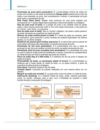 APOSTILA 1
Penetração da junta (joint penetration): É a profundidade mínima de solda em
juntas com chanfro ou da solda de fechamento (flange weld) medida entre a face da
solda e sua extensão na junta, não considerando o reforço. A penetração da junta
pode incluir a penetração da raiz.
Raiz Passe (Root pass): Região mais profunda de uma junta soldada que
corresponde ao 1º passe região mais propensas a descontinuidades na soldagem.
Raiz da junta (root of joint): É a porção da junta a ser soldada onde as partes
estão o mais próximo possíveis entre si. Em uma seção transversal, a raiz pode ser
um “ponto”, uma “linha”, ou uma área.
Raiz da solda (root of weld): São os “pontos” (regiões), nos quais a parte posterior
da solda intersecta as superfícies do metal de base.
Reforço de solda (reinforcement of weld): É o metal de solda em excesso, além
do necessário, para preencher a junta; excesso de material depositado nos últimos
passes, ou na última camada.
Seqüência de passes (joint buildup sequence): É a ordem pela qual os passes de
uma solda multi-passe são depositados na seção transversal da junta.
Penetração da raiz (root penetration): É a profundidade com que a solda se
prolonga na raiz da junta medida na linha de centro da seção transversal da raiz.
Penetração total da junta (complete joint penetration): É a penetração de junta
na qual o metal de solda preenche totalmente o chanfro, fundindo-se completamente
ao metal de base em toda a extensão das faces do chanfro.
Perna de solda (leg of a fillet weld): É à distância da raiz da junta à margem da
solda em ângulo.
Profundidade de fusão, ou penetração (depth of fusion): É a profundidade ou
distância que a fusão atinge no metal de base, ou no passo anterior, a partir da
superfície fundida durante a soldagem.
Face (face): Superfície oposta à raiz da solda.
Camada (layer): Conjuntos de passes realizados em uma mesma altura em um
chanfro.
Margem da solda (toe of weld): É a junção entre a face da solda e o metal de base.
Cobre-junta (backing): É o material (metal de base, solda, material granulado,
cobre, ou carvão, colocado junto à raiz), com a finalidade de suportar o metal
fundido durante a execução de soldagem.

 
