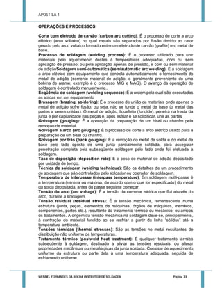 APOSTILA 1
OPERAÇÕES E PROCESSOS
Corte com eletrodo de carvão (carbon arc cutting): É o processo de corte a arco
elétrico (arco voltaico) no qual metais são separados por fusão devido ao calor
gerado pelo arco voltaico formado entre um eletrodo de carvão (grafite) e o metal de
base.
Processo de soldagem (welding process): É o processo utilizado para unir
materiais pelo aquecimento destes à temperaturas adequadas, com ou sem
aplicação de pressão, ou pela aplicação apenas de pressão, e com ou sem material
de adiçãoSoldagem semi-automática (semiautomatic arc welding): É a soldagem
a arco elétrico com equipamento que controla automaticamente o fornecimento do
metal de adição (somente material de adição, e geralmente proveniente de uma
bobina de arame; exemplo é o processo MIG e MAG). O avanço da operação de
soldagem é controlado manualmente..
Seqüência de soldagem (welding sequence): É a ordem pela qual são executadas
as soldas em um equipamento
Brasagem (brazing, soldering): É o processo de união de materiais onde apenas o
metal de adição sofre fusão, ou seja, não se funde o metal de base (o metal das
partes a serem unidas). O metal de adição, liquefeito (fundido), penetra na fresta da
junta e por capilaridade nas peças e, após esfriar e se solidificar, une as partes
Goivagem (gouging): É a operação da preparação de um bisel ou chanfro pela
remoçao de material.
Goivagem a arco (arc gouging): É o processo de corte a arco elétrico usado para a
preparação de um bisel ou chanfro.
Goivagem por trás (back gouging): É a remoção do metal de solda e do metal de
base pelo lado oposto de uma junta parcialmente soldada, para assegurar
penetração completa pela subseqüente soldagem pelo lado onde foi efetuada a
soldagem.
Taxa de deposição (deposition rate): É o peso de material de adição depositado
por unidade de tempo.
Técnica de soldagem (welding technique): São os detalhes de um procedimento
de soldagem que são controlados pelo soldador ou operador de soldagem.
Temperatura de interpasse (interpass temperature): Em soldagem multi-passe é
a temperatura (mínima ou máxima, de acordo com o que for especificado) do metal
da solda depositada, antes do passe seguinte começar.
Tensão do arco (arc voltage): É a tensão da corrente elétrica que flui através do
arco, durante a soldagem.
Tensão residual (residual stress): É a tensão mecânica, remanescente numa
estrutura (junta, peças, elementos de máquinas, órgãos de máquinas, membros,
componentes, partes etc.), resultante do tratamento térmico ou mecânico, ou ambos
os tratamentos. A origem da tensão mecânica na soldagem deve-se, principalmente,
à contração do material fundido ao se resfriar a partir da linha “sólidus” até a
temperatura ambiente.
Tensões térmicas (thermal stresses): São as tensões no metal resultantes de
distribuição não uniforme de temperaturas.
Tratamento térmico (postweld heat treatment): É qualquer tratamento térmico
subseqüente à soldagem, destinado a aliviar as tensões residuais, ou alterar
propriedades mecânicas ou metalúrgicas da junta soldada. Consiste de aquecimento
uniforme da estrutura ou parte dela à uma temperatura adequada, seguida de
esfriamento uniforme.

WENDEL FERNANDES DA ROCHA INSTRUTOR DE SOLDAGEM

Página 33

 