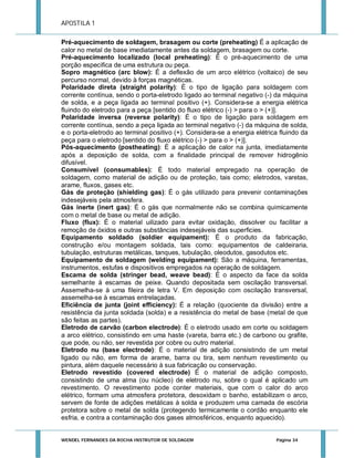 APOSTILA 1
Pré-aquecimento de soldagem, brasagem ou corte (preheating) É a aplicação de
calor no metal de base imediatamente antes da soldagem, brasagem ou corte.
Pré-aquecimento localizado (local preheating): É o pré-aquecimento de uma
porção especifica de uma estrutura ou peça.
Sopro magnético (arc blow): É a deflexão de um arco elétrico (voltaico) de seu
percurso normal, devido à forças magnéticas.
Polaridade direta (straight polarity): È o tipo de ligação para soldagem com
corrente contínua, sendo o porta-eletrodo ligado ao terminal negativo (-) da máquina
de solda, e a peça ligada ao terminal positivo (+). Considera-se a energia elétrica
fluindo do eletrodo para a peça [sentido do fluxo elétrico (-) > para o > (+)].
Polaridade inversa (reverse polarity): É o tipo de ligação para soldagem em
corrente contínua, sendo a peça ligada ao terminal negativo (-) da máquina de solda,
e o porta-eletrodo ao terminal positivo (+). Considera-se a energia elétrica fluindo da
peça para o eletrodo [sentido do fluxo elétrico (-) > para o > (+)].
Pós-aquecimento (postheating): É a aplicação de calor na junta, imediatamente
após a deposição de solda, com a finalidade principal de remover hidrogênio
difusível.
Consumível (consumables): É todo material empregado na operação de
soldagem, como material de adição ou de proteção, tais como; eletrodos, varetas,
arame, fluxos, gases etc.
Gás de proteção (shielding gas): É o gás utilizado para prevenir contaminações
indesejáveis pela atmosfera.
Gás inerte (inert gas): É o gás que normalmente não se combina quimicamente
com o metal de base ou metal de adição.
Fluxo (flux): É o material uilizado para evitar oxidação, dissolver ou facilitar a
remoção de óxidos e outras substâncias indesejáveis das superficies.
Equipamento soldado (soldier equipament): É o produto da fabricação,
construção e/ou montagem soldada, tais como: equipamentos de caldeiraria,
tubulação, estruturas metálicas, tanques, tubulação, oleodutos, gasodutos etc.
Equipamento de soldagem (welding equipament): São a máquina, ferramentas,
instrumentos, estufas e dispositivos empregados na operação de soldagem.
Escama de solda (stringer bead, weave bead): É o aspecto da face da solda
semelhante à escamas de peixe. Quando depositada sem oscilação transversal.
Assemelha-se à uma fileira de letra V. Em deposição com oscilação transversal,
assemelha-se à escamas entrelaçadas.
Eficiência de junta (joint efficiency): É a relação (quociente da divisão) entre a
resistência da junta soldada (solda) e a resistência do metal de base (metal de que
são feitas as partes).
Eletrodo de carvão (carbon electrode): É o eletrodo usado em corte ou soldagem
a arco elétrico, consistindo em uma haste (vareta, barra etc.) de carbono ou grafite,
que pode, ou não, ser revestida por cobre ou outro material.
Eletrodo nu (base electrode): É o material de adição consistindo de um metal
ligado ou não, em forma de arame, barra ou tira, sem nenhum revestimento ou
pintura, além daquele necessário à sua fabricação ou conservação.
Eletrodo revestido (covered electrode) É o material de adição composto,
consistindo de uma alma (ou núcleo) de eletrodo nu, sobre o qual é aplicado um
revestimento. O revestimento pode conter materiais, que com o calor do arco
elétrico, formam uma atmosfera protetora, desoxidam o banho, estabilizam o arco,
servem de fonte de adições metálicas à solda e produzem uma camada de escória
protetora sobre o metal de solda (protegendo termicamente o cordão enquanto ele
esfria, e contra a contaminação dos gases atmosféricos, enquanto aquecido).

WENDEL FERNANDES DA ROCHA INSTRUTOR DE SOLDAGEM

Página 34

 