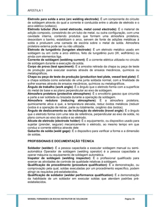 APOSTILA 1
Eletrodo para solda a arco (arc welding electrode): É um componente do circuito
de soldagem através do qual a corrente é conduzida entre o alicate de eletrodo e o
arco elétrico (voltaico).
Eletrodo tubular (flux cored eletrocde, metal cored electrode): É o material de
adição composto, consistindo de um tubo de metal, ou outra configuração, com uma
cavidade interna, contendo produtos que formam uma atmosfera protetora,
desoxidam o banho, estabilizam o arco, servem de fonte de adições metálicas à
solda e produzem uma camada de escória sobre o metal de solda. Atmosfera
protetora externa pode ser ou não utilizada.
Eletrodo de tungstênio (tungsten electrode): É um eletrodo metálico usado em
soldagem ou em corte a arco elétrico, feito de tungstênio puro (W, wolfrâmio) ou
ainda com elementos liga.
Corrente de soldagem (weldimg current): É a corrente elétrica utilizada no circuito
de soldagem durante a execução da solda.
Corpo de prova (test speciment): É a amostra retirada da chapa ou peça de teste
de produção para executar exames através de ensaios mecânicos, químicos ou
metalográficos.
Chapa ou peça de teste de produção (production test plate, vessel test plate): É
a chapa soldada como extensão de uma junta soldada normal, com a finalidade de
sofrer exames através de ensaios mecânicos, químicos ou metalográficos.
Ângulo de trabalho (work angle): É o ângulo que o eletrodo forma com a superfície
do metal de base e ao plano perpendicular ao eixo de soldagem.
Atmosfera protetora (protective atmosphere): É o envoltório gasoso que circunda
a parte a ser soldada ou brazada durante a operação de soldagem.
Atmosfera redutora (reducing atmosphere): É a atmosfera protetora,
quimicamente ativa e que, a temperatura elevada, reduz óxidos metálicos (reduzir
óxidos é a operação de retirar, parte ou totalmente, oxigênio dos óxidos).
Ângulo de deslocamento ou de inclinação do eletrodo (travel angle): É o ângulo
que o eletrodo forma com uma reta de referência, perpendicular ao eixo da solda, no
plano comum ao eixo de solda e ao eletrodo.
Alicate de eletrodo (electrode holder): É o equipamento, ou dispositivo usado para
sujeitar (prender, segurar) mecanicamente o eletrodo, ao mesmo tempo em que
conduz a corrente elétrica através dele
Gabarito de solda (weld gage): É o dispositivo para verificar a forma e a dimensão
de soldas.
PROFISSIONAIS E DOCUMENTAÇÃO TÉCNICA
Soldador (welder): É a pessoa capacitada a executar soldagem manual ou semiautomática Operador de soldagem (welding operator) é a pessoa capacitada a
operar máquina ou equipamento de soldagem automática.
Inspetor de soldagem (welding inspector): É o profissional qualificado para
exercer as atividades de controle de qualidade relativas à soldagem.
Qualificação de procedimento (procedure qualification): É a demonstração, ou
comprovação pela qual, soldas executadas por um procedimento específico, podem
atingir os requisitos pré-estabelecidos.
Qualificação de soldador (welder performance qualification): É a demonstração
da habilidade de um soldador em executar soldas que atendam padrões préestabelecidos.

WENDEL FERNANDES DA ROCHA INSTRUTOR DE SOLDAGEM

Página 35

 