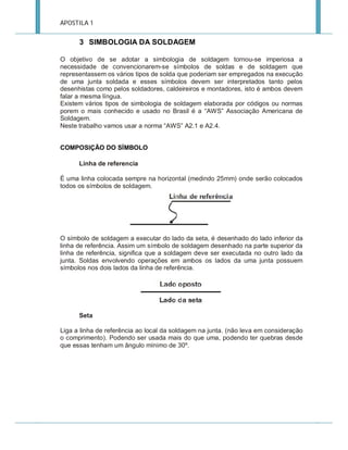 APOSTILA 1

3 SIMBOLOGIA DA SOLDAGEM
O objetivo de se adotar a simbologia de soldagem tornou-se imperiosa a
necessidade de convencionarem-se símbolos de soldas e de soldagem que
representassem os vários tipos de solda que poderiam ser empregados na execução
de uma junta soldada e esses símbolos devem ser interpretados tanto pelos
desenhistas como pelos soldadores, caldeireiros e montadores, isto é ambos devem
falar a mesma língua.
Existem vários tipos de simbologia de soldagem elaborada por códigos ou normas
porem o mais conhecido e usado no Brasil é a “AWS” Associação Americana de
Soldagem.
Neste trabalho vamos usar a norma “AWS” A2.1 e A2.4.
COMPOSIÇÃO DO SÍMBOLO
Linha de referencia
É uma linha colocada sempre na horizontal (medindo 25mm) onde serão colocados
todos os símbolos de soldagem.

O símbolo de soldagem a executar do lado da seta, é desenhado do lado inferior da
linha de referência. Assim um símbolo de soldagem desenhado na parte superior da
linha de referência, significa que a soldagem deve ser executada no outro lado da
junta. Soldas envolvendo operações em ambos os lados da uma junta possuem
símbolos nos dois lados da linha de referência.

Seta
Liga a linha de referência ao local da soldagem na junta. (não leva em consideração
o comprimento). Podendo ser usada mais do que uma, podendo ter quebras desde
que essas tenham um ângulo mínimo de 30º.

 
