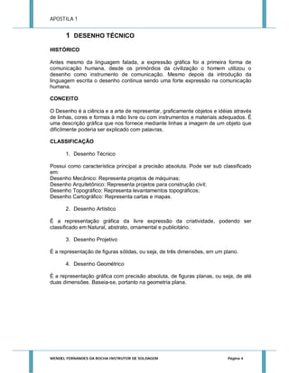 APOSTILA 1

1 DESENHO TÉCNICO
HISTÓRICO
Antes mesmo da linguagem falada, a expressão gráfica foi a primeira forma de
comunicação humana, desde os primórdios da civilização o homem utilizou o
desenho como instrumento de comunicação. Mesmo depois da introdução da
linguagem escrita o desenho continua sendo uma forte expressão na comunicação
humana.
CONCEITO
O Desenho é a ciência e a arte de representar, graficamente objetos e idéias através
de linhas, cores e formas à mão livre ou com instrumentos e materiais adequados. É
uma descrição gráfica que nos fornece mediante linhas a imagem de um objeto que
dificilmente poderia ser explicado com palavras.
CLASSIFICAÇÃO
1. Desenho Técnico
Possui como característica principal a precisão absoluta. Pode ser sub classificado
em:
Desenho Mecânico: Representa projetos de máquinas;
Desenho Arquitetônico: Representa projetos para construção civil;
Desenho Topográfico: Representa levantamentos topográficos;
Desenho Cartográfico: Representa cartas e mapas.
2. Desenho Artístico
É a representação gráfica da livre expressão da criatividade, podendo ser
classificado em Natural, abstrato, ornamental e publicitário.
3. Desenho Projetivo
É a representação de figuras sólidas, ou seja, de três dimensões, em um plano.
4. Desenho Geométrico
É a representação gráfica com precisão absoluta, de figuras planas, ou seja, de até
duas dimensões. Baseia-se, portanto na geometria plana.

WENDEL FERNANDES DA ROCHA INSTRUTOR DE SOLDAGEM

Página 4

 