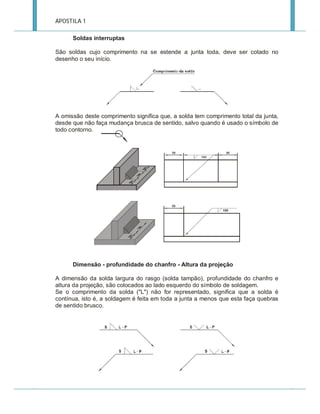 APOSTILA 1
Soldas interruptas
São soldas cujo comprimento na se estende a junta toda, deve ser cotado no
desenho o seu início.

A omissão deste comprimento significa que, a solda tem comprimento total da junta,
desde que não faça mudança brusca de sentido, salvo quando é usado o símbolo de
todo contorno.

Dimensão - profundidade do chanfro - Altura da projeção
A dimensão da solda largura do rasgo (solda tampão), profundidade do chanfro e
altura da projeção, são colocados ao lado esquerdo do símbolo de soldagem.
Se o comprimento da solda ("L") não for representado, significa que a solda é
contínua, isto é, a soldagem é feita em toda a junta a menos que esta faça quebras
de sentido brusco.

 