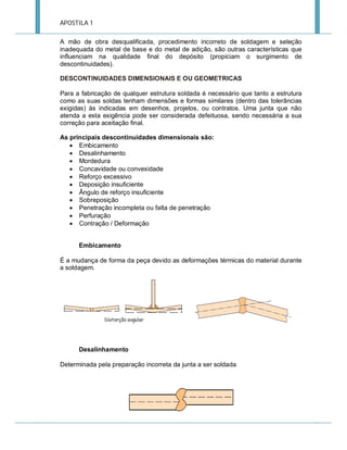 APOSTILA 1
A mão de obra desqualificada, procedimento incorreto de soldagem e seleção
inadequada do metal de base e do metal de adição, são outras características que
influenciam na qualidade final do depósito (propiciam o surgimento de
descontinuidades).
DESCONTINUIDADES DIMENSIONAIS E OU GEOMETRICAS
Para a fabricação de qualquer estrutura soldada é necessário que tanto a estrutura
como as suas soldas tenham dimensões e formas similares (dentro das tolerâncias
exigidas) às indicadas em desenhos, projetos, ou contratos. Uma junta que não
atenda a esta exigência pode ser considerada defeituosa, sendo necessária a sua
correção para aceitação final.
As principais descontinuidades dimensionais são:
 Embicamento
 Desalinhamento
 Mordedura
 Concavidade ou convexidade
 Reforço excessivo
 Deposição insuficiente
 Ângulo de reforço insuficiente
 Sobreposição
 Penetração incompleta ou falta de penetração
 Perfuração
 Contração / Deformação
Embicamento
É a mudança de forma da peça devido as deformações térmicas do material durante
a soldagem.

Desalinhamento
Determinada pela preparação incorreta da junta a ser soldada

 